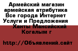 Армейский магазин ,армейская атрибутика - Все города Интернет » Услуги и Предложения   . Ханты-Мансийский,Когалым г.